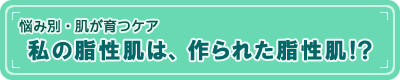 【悩み別・肌が育つケア】私の脂性肌は、作られた脂性肌!?