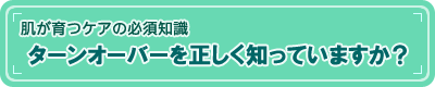 【肌が育つケアの必須知識】ターンオーバーを正しく知っていますか？