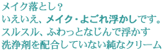メイク落とし? いえいえ、メイク・よごれ“浮かし”です。 スルスルふわっとなじんで浮かす。 洗浄剤を配合していない純なクリーム。